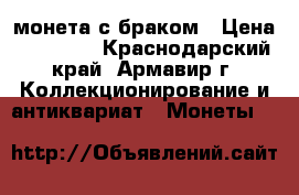 монета с браком › Цена ­ 10 000 - Краснодарский край, Армавир г. Коллекционирование и антиквариат » Монеты   